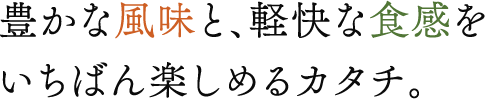 豊かな風味と、軽快な食感をいちばん楽しめるカタチ。