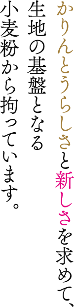 かりんとうらしさと新しさを求めて、生地の基盤となる小麦粉から拘っています。