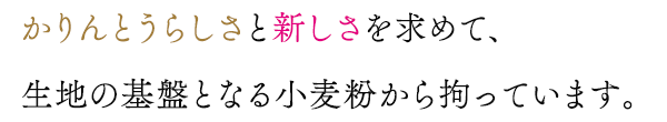 かりんとうらしさと新しさを求めて、生地の基盤となる小麦粉から拘っています。